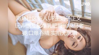 海角社区新人UP主奶子正义 玩弄朋友那爆乳肥臀的极品老婆,口爆吞精,实拍无剪辑