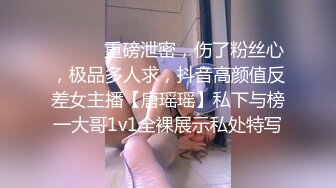 ⚫️⚫️重磅泄密，伤了粉丝心，极品多人求，抖音高颜值反差女主播【唐瑶瑶】私下与榜一大哥1v1全裸展示私处特写