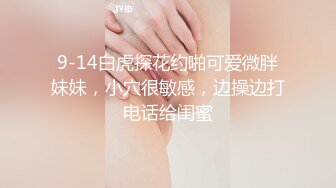 9-14白虎探花约啪可爱微胖妹妹，小穴很敏感，边操边打电话给闺蜜