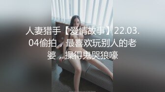 人妻猎手【爱情故事】22.03.04偷拍，最喜欢玩别人的老婆，操得鬼哭狼嚎