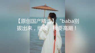 【原创国产精选】“baba别拔出来，继续，我要高潮！