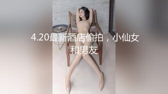  4.20最新酒店偷拍，小仙女和男友