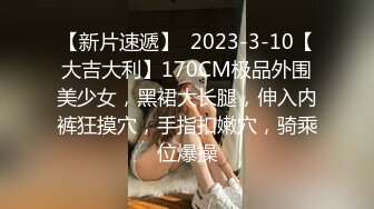 【新片速遞】  2023-3-10【大吉大利】170CM极品外围美少女，黑裙大长腿，伸入内裤狂摸穴，手指扣嫩穴，骑乘位爆操