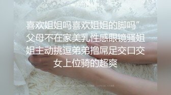 喜欢姐姐吗喜欢姐姐的脚吗”父母不在家美乳性感眼镜骚姐姐主动挑逗弟弟撸屌足交口交女上位骑的超爽