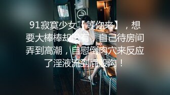 91寂寞少女【等你来】，想要大棒棒却没有，自己待房间弄到高潮，自慰倒肉穴来反应了淫液流到屁股沟！