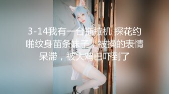 3-14我有一台拖拉机 探花约啪纹身苗条妹子，被操的表情呆滞，被大鸡巴吓到了