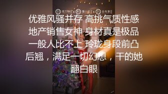 优雅风骚并存 高挑气质性感地产销售女神 身材真是极品一般人比不上 玲珑身段前凸后翘，满足一切幻想，干的她翻白眼