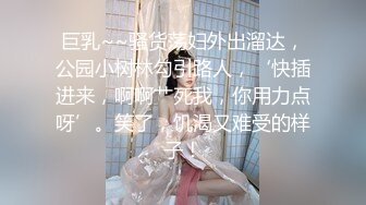 巨乳~~骚货荡妇外出溜达，公园小树林勾引路人，‘快插进来，啊啊艹死我，你用力点呀’。笑了，饥渴又难受的样子！