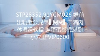 STP28352 91YCM026 婚前出轨老公兄弟▌閔閔▌丰满肉体湿滑软糯 连蛋蛋都想怼到小穴里 VIP0600