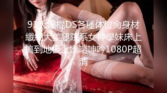 91大淫棍DS各種体位肏身材纖細大美腿院系女神學妹床上搞到地板上嬌喘呻吟1080P超清