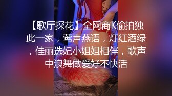 【歌厅探花】全网商K偷拍独此一家，莺声燕语，灯红酒绿，佳丽选妃小姐姐相伴，歌声中浪舞做爱好不快活