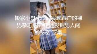 搬家小哥无意间发现客户的裸男杂志,客户带他发掘男人间的秘密 下集