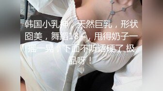 韩国小乳神，天然巨乳，形状囵美，舞蹈18+，甩得奶子一摇一晃，下面不听话硬了 极品呀！