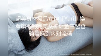 超美身材极品女神『Yuri』换着旗袍的完美女神让金主爸爸骑着操到内射流精