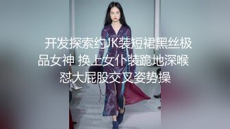   开发探索约JK装短裙黑丝极品女神 换上女仆装跪地深喉 怼大屁股交叉姿势操