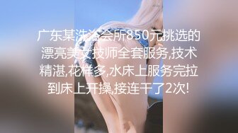 广东某洗浴会所850元挑选的漂亮美女技师全套服务,技术精湛,花样多,水床上服务完拉到床上开操,接连干了2次!