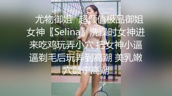 ✿尤物御姐✿超颜值极品御姐女神〖Selina〗洗澡时女神进来吃鸡玩弄小穴 把女神小逼逼剃毛后玩弄到高潮 美乳嫩穴颤挛高潮