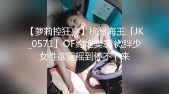 【萝莉控狂喜】杭州海王「JK_0571」OF约炮实录 微胖少女性欲重摇到停不下来