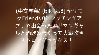 (中文字幕) [blk-558] ヤリモクFriends 01 マッチングアプリで出会ったヤリマンギャルと酒飲みまくって大潮吹きストロングセックス！！