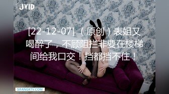 [22-12-07] （原创）表姐又喝醉了，不顾阻拦非要在楼梯间给我口交！挡都挡不住！