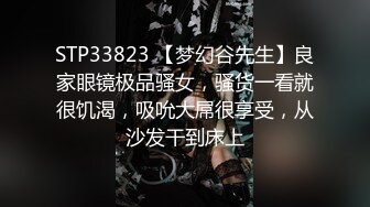 STP33823 【梦幻谷先生】良家眼镜极品骚女，骚货一看就很饥渴，吸吮大屌很享受，从沙发干到床上