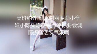 高价约外围 JK制服萝莉小学妹小陈头陈在线点评你要会调情撩骚活跃气氛啊