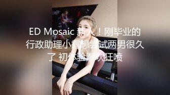 ED Mosaic 新人！刚毕业的行政助理小露想尝试两男很久了 初体验潮吹狂喷