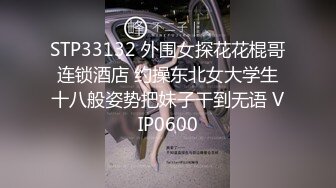 STP33132 外围女探花花棍哥连锁酒店 约操东北女大学生十八般姿势把妹子干到无语 VIP0600