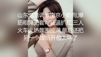 山东浩浩调教南京小奶狗,爆筋粗屌无套帮骚逼扩肛,三人火车火热氛围拉满,最后还把另一个攻给开苞太坏了