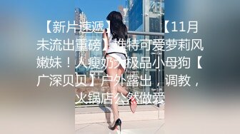 【新片速遞】 ⚫️⚫️【11月未流出重磅】推特可爱萝莉风嫩妹！人瘦奶大极品小母狗【广深贝贝】户外露出，调教，火锅店公然做爱