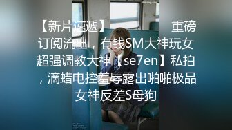 【新片速遞】  ⚫️⚫️⚫️重磅订阅流出，有钱SM大神玩女超强调教大神【se7en】私拍，滴蜡电控羞辱露出啪啪极品女神反差S母狗