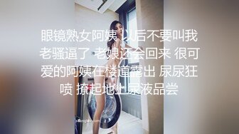 眼镜熟女阿姨 以后不要叫我老骚逼了 老娘还会回来 很可爱的阿姨在楼道露出 尿尿狂喷 撩起地上尿液品尝