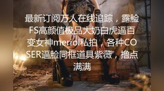 最新订阅万人在线追踪，露脸FS高颜值极品大奶白虎逼百变女神meriol私拍，各种COSER逼脸同框道具紫薇，撸点满满