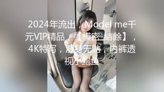 2024年流出，Model me千元VIP精品，【模密-結餘】，4K特写，湿身无贴，内裤透视小鲍鱼