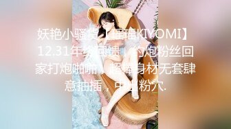 妖艳小骚货【瑶瑶KIYOMI】12.31年终回馈，约炮粉丝回家打炮啪啪，超棒身材无套肆意抽插，中出粉穴.