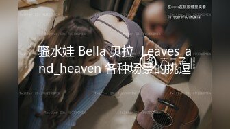 骚水娃 Bella 贝拉  Leaves_and_heaven 各种场景的挑逗