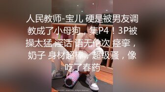 人民教师-宝儿 硬是被男友调教成了小母狗，集P4！3P被操太猛 淫话 语无伦次 痉挛，奶子 身材超棒，超级骚，像吃了春药