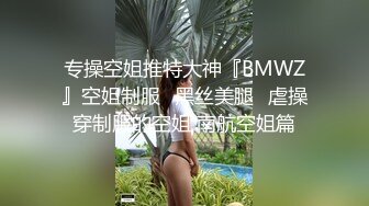 专操空姐推特大神『BMWZ』空姐制服⭐黑丝美腿⭐虐操穿制服的空姐 南航空姐篇