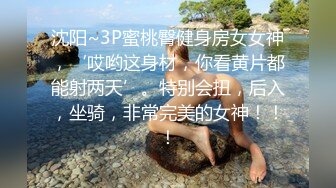 沈阳~3P蜜桃臀健身房女女神，‘哎哟这身材，你看黄片都能射两天’。特别会扭，后入，坐骑，非常完美的女神！！！