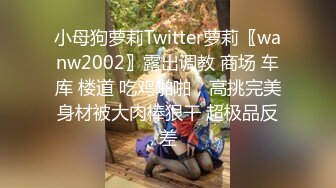 小母狗萝莉Twitter萝莉〖wanw2002〗露出调教 商场 车库 楼道 吃鸡啪啪，高挑完美身材被大肉棒狠干 超极品反差