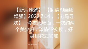 【新片速遞】  【超清AI画质增强】2022.7.14，【老马寻欢】，今夜大场面，一次约两个美少妇，激情4P交换，好身材花式啪啪