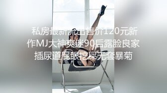  私房最新流出售价120元新作MJ大神爽迷90后露脸良家插尿道屁眼挖屎无套暴菊