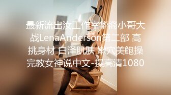 最新流出汝工作室华裔小哥大战LenaAnderson第二部 高挑身材 白泽肌肤 嫩穴美鲍操完教女神说中文-操高清1080