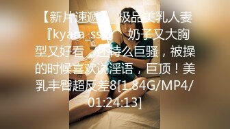 【新片速遞】  极品美乳人妻『kyara_sss』✅奶子又大胸型又好看，还特么巨骚，被操的时候喜欢说淫语，巨顶！美乳丰臀超反差8[1.84G/MP4/01:24:13]