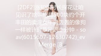 [2DF2]涨知识村长探花让咱见识了啥叫格局500块约个开丰田的卖淫女牛逼轰轰的像狗一样被计时草足四十分钟 - soav(6015607-12630742)_evMerge [B