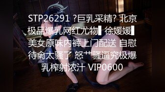 STP26291 ?巨乳采精? 北京极品爆乳网红尤物▌徐媛媛▌美女原味内裤上门配送 自慰待肏太骚了 怒艹骚逼究极爆乳榨射浓汁 VIP0600