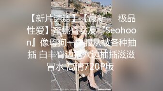 【新片速遞】【最新❤️极品性爱】蜜桃臀女友『Seohoon』像母狗一样服从被各种抽插 白丰臀边抠穴边抽插滋滋冒水 高清720P版 