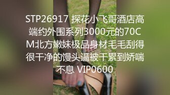 STP26917 探花小飞哥酒店高端约外围系列3000元的70CM北方嫩妹极品身材毛毛刮得很干净的馒头逼被干累到娇喘不息 VIP0600