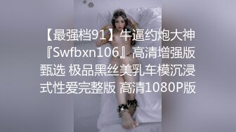 【最强档91】牛逼约炮大神『Swfbxn106』高清增强版甄选 极品黑丝美乳车模沉浸式性爱完整版 高清1080P版