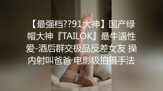 【最强档??91大神】国产绿帽大神『TAILOK』最牛逼性爱-酒后群交极品反差女友 操内射叫爸爸 电影级拍摄手法